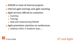 JIT and Agile 
SCRUM in most of internal projects 
Internal agile trainings and agile coaching 
Agile services offered to customers 
Coaching 
Trainings 
Help with implementing SCRUM 
Agile-promotion activities on conferences 
InfoShare 2014, IT Academic Days, ... 
 