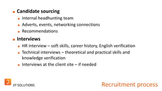 Recruitment process 
Candidate sourcing 
Internal headhunting team 
Adverts, events, networking connections 
Recommendations 
Interviews 
HR interview – soft skills, career history, English verification 
Technical interviews – theoretical and practical skills and 
knowledge verification 
Interviews at the client site – if needed 
 