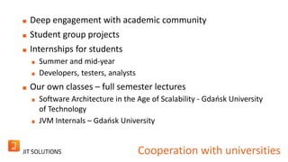 Deep engagement with academic community 
Student group projects 
Internships for students 
Summer and mid-year 
Developers, testers, analysts 
Our own classes – full semester lectures 
Software Architecture in the Age of Scalability - Gdańsk University 
of Technology 
JVM Internals – Gdańsk University 
Cooperation with universities 
 