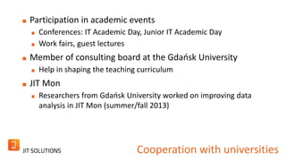 Participation in academic events 
Conferences: IT Academic Day, Junior IT Academic Day 
Work fairs, guest lectures 
Member of consulting board at the Gdańsk University 
Help in shaping the teaching curriculum 
JIT Mon 
Researchers from Gdańsk University worked on improving data 
analysis in JIT Mon (summer/fall 2013) 
Cooperation with universities 
 