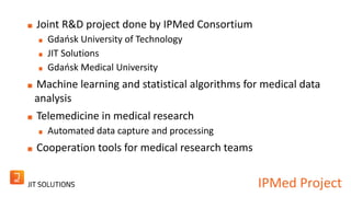 IPMed Project 
Joint R&D project done by IPMed Consortium 
Gdańsk University of Technology 
JIT Solutions 
Gdańsk Medical University 
Machine learning and statistical algorithms for medical data 
analysis 
Telemedicine in medical research 
Automated data capture and processing 
Cooperation tools for medical research teams 
