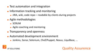 Quality Assurence 
Test automation and integration 
Information tracking and monitoring 
JIRA, wiki, code repo – readable by clients during projects 
Agile methodologies 
SCRUM 
Agile coaching and mentoring 
Transparency and openness 
Automated development environment 
Jenkins, Sonar, Selenium, Chef/Puppet, Nexus, LiquiBase, … 
 