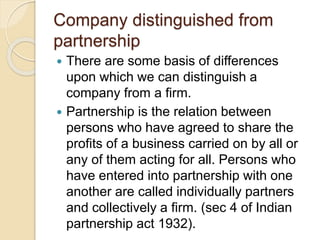 Company distinguished from
partnership
 There are some basis of differences
upon which we can distinguish a
company from a firm.
 Partnership is the relation between
persons who have agreed to share the
profits of a business carried on by all or
any of them acting for all. Persons who
have entered into partnership with one
another are called individually partners
and collectively a firm. (sec 4 of Indian
partnership act 1932).
 
