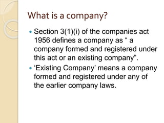 What is a company?
 Section 3(1)(i) of the companies act
1956 defines a company as “ a
company formed and registered under
this act or an existing company”.
 ‘Existing Company’ means a company
formed and registered under any of
the earlier company laws.
 