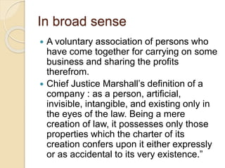 In broad sense
 A voluntary association of persons who
have come together for carrying on some
business and sharing the profits
therefrom.
 Chief Justice Marshall’s definition of a
company : as a person, artificial,
invisible, intangible, and existing only in
the eyes of the law. Being a mere
creation of law, it possesses only those
properties which the charter of its
creation confers upon it either expressly
or as accidental to its very existence.”
 