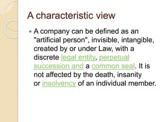A characteristic view
 A company can be defined as an
"artificial person", invisible, intangible,
created by or under Law, with a
discrete legal entity, perpetual
succession and a common seal. It is
not affected by the death, insanity
or insolvency of an individual member.
 
