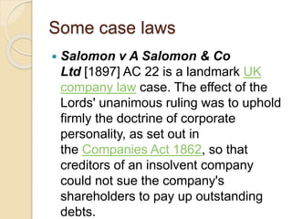 Some case laws
 Salomon v A Salomon & Co
Ltd [1897] AC 22 is a landmark UK
company law case. The effect of the
Lords' unanimous ruling was to uphold
firmly the doctrine of corporate
personality, as set out in
the Companies Act 1862, so that
creditors of an insolvent company
could not sue the company's
shareholders to pay up outstanding
debts.
 