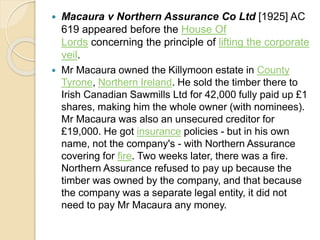  Macaura v Northern Assurance Co Ltd [1925] AC
619 appeared before the House Of
Lords concerning the principle of lifting the corporate
veil.
 Mr Macaura owned the Killymoon estate in County
Tyrone, Northern Ireland. He sold the timber there to
Irish Canadian Sawmills Ltd for 42,000 fully paid up £1
shares, making him the whole owner (with nominees).
Mr Macaura was also an unsecured creditor for
£19,000. He got insurance policies - but in his own
name, not the company's - with Northern Assurance
covering for fire. Two weeks later, there was a fire.
Northern Assurance refused to pay up because the
timber was owned by the company, and that because
the company was a separate legal entity, it did not
need to pay Mr Macaura any money.
 