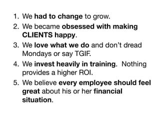 1.  We had to change to grow.
2.  We became obsessed with making
CLIENTS happy.
3.  We love what we do and don’t dread
Mondays or say TGIF.
4.  We invest heavily in training. Nothing
provides a higher ROI.
5.  We believe every employee should feel
great about his or her ﬁnancial
situation.
 