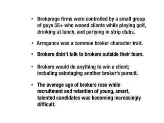 •  Brokerage ﬁrms were controlled by a small group
of guys 55+ who wooed clients while playing golf,
drinking at lunch, and partying in strip clubs.
•  Brokers didn’t talk to brokers outside their team.
•  Arrogance was a common broker character trait.
•  Brokers would do anything to win a client;
including sabotaging another broker’s pursuit. 
•  The average age of brokers rose while
recruitment and retention of young, smart,
talented candidates was becoming increasingly
difﬁcult.
 