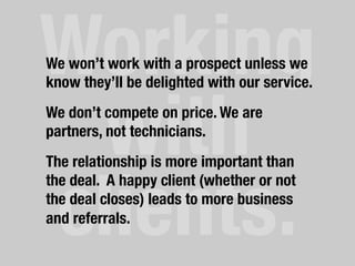 Working
with"
clients.	
  
We won’t work with a prospect unless we
know they’ll be delighted with our service.
We don’t compete on price. We are
partners, not technicians.
The relationship is more important than
the deal. A happy client (whether or not
the deal closes) leads to more business
and referrals.
 