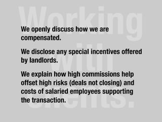 Working
with
clients.	
  
We openly discuss how we are
compensated.
We disclose any special incentives offered
by landlords.
We explain how high commissions help
offset high risks (deals not closing) and
costs of salaried employees supporting
the transaction.
 