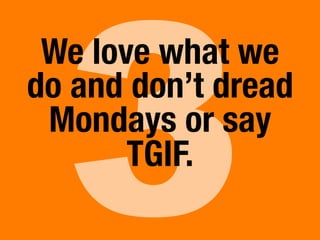 3
We love what we
do and don’t dread
Mondays or say
TGIF.
 