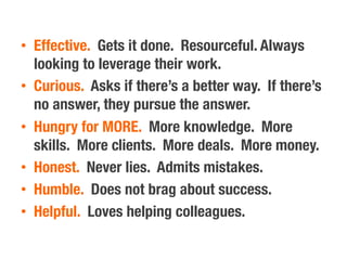 •  Effective. Gets it done. Resourceful. Always
looking to leverage their work.
•  Curious. Asks if there’s a better way. If there’s
no answer, they pursue the answer.
•  Hungry for MORE. More knowledge. More
skills. More clients. More deals. More money.
•  Honest. Never lies. Admits mistakes.
•  Humble. Does not brag about success.
•  Helpful. Loves helping colleagues.
 