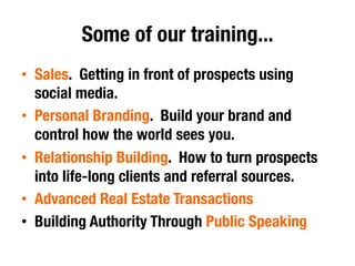 Some of our training...
•  Sales. Getting in front of prospects using
social media.
•  Personal Branding. Build your brand and
control how the world sees you.
•  Relationship Building. How to turn prospects
into life-long clients and referral sources.
•  Advanced Real Estate Transactions
•  Building Authority Through Public Speaking
 
