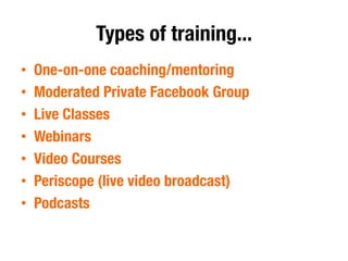 Types of training...
•  One-on-one coaching/mentoring
•  Moderated Private Facebook Group
•  Live Classes 
•  Webinars
•  Video Courses
•  Periscope (live video broadcast)
•  Podcasts
 