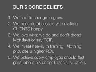 1.  We had to change to grow.
2.  We became obsessed with making
CLIENTS happy.
3.  We love what we do and don’t dread
Mondays or say TGIF.
4.  We invest heavily in training. Nothing
provides a higher ROI.
5.  We believe every employee should feel
great about his or her ﬁnancial situation.
OUR 5 CORE BELIEFS!
 