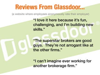 Reviews From Glassdoor..."
(a website where employees anonymously rate their employer)
“I love it here because it’s fun,
challenging, and I’m building new
skills.”!
!
“The superstar brokers are good
guys. They’re not arrogant like at
the other ﬁrms.”!
 !
“I can’t imagine ever working for
another brokerage ﬁrm.”!
 
