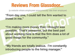 Reviews From Glassdoor..."
(a website where employees anonymously rate their employer)
“From day one, I could tell the ﬁrm wanted to
invest in me.”!
!
“I’m making more money than I thought was
possible. That’s awesome, but the best part
about working here is that the ﬁrm does a lot of
good things for the community.”!
!
“My friends are totally jealous. I’m constantly
introducing people to the hiring manager.”!
 