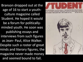 Branson dropped out at the
age of 16 to start a youth-
culture magazine called
Student. He hoped it would
be a forum for politically-
minded youth. He soon was
publishing essays and
interviews from such figures
as Jean- Paul, Alice Walker.
Despite such a roster of great
minds and literary figures, the
magazine never made money
and seemed bound to fail.
 
