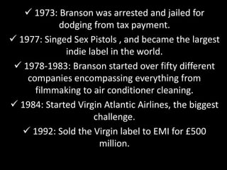  1973: Branson was arrested and jailed for
dodging from tax payment.
 1977: Singed Sex Pistols , and became the largest
indie label in the world.
 1978-1983: Branson started over fifty different
companies encompassing everything from
filmmaking to air conditioner cleaning.
 1984: Started Virgin Atlantic Airlines, the biggest
challenge.
 1992: Sold the Virgin label to EMI for £500
million.
 