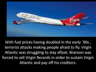 With fuel prices having doubled in the early `90s ,
terrorist attacks making people afraid to fly. Virgin
Atlantic was struggling to stay afloat. Branson was
forced to sell Virgin Records in order to sustain Virgin
Atlantic and pay off his creditors.
 