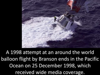 A 1998 attempt at an around the world
balloon flight by Branson ends in the Pacific
Ocean on 25 December 1998, which
received wide media coverage.
 