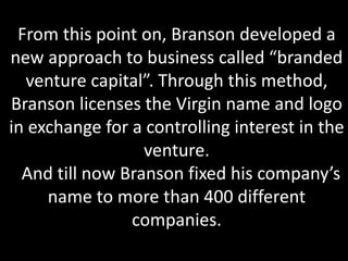 From this point on, Branson developed a
new approach to business called “branded
venture capital”. Through this method,
Branson licenses the Virgin name and logo
in exchange for a controlling interest in the
venture.
And till now Branson fixed his company’s
name to more than 400 different
companies.
 