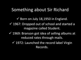 Something about Sir Richard
 Born on July 18,1950 in England.
 1967: Dropped out of school and started a
magazine called Student.
 1969: Branson got idea of selling albums at
reduced rates through mails.
 1972: Launched the record label Virgin
Records.
 