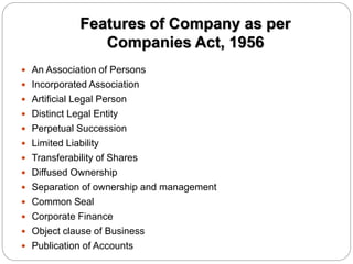 Features of Company as per
Companies Act, 1956
 An Association of Persons
 Incorporated Association
 Artificial Legal Person
 Distinct Legal Entity
 Perpetual Succession
 Limited Liability
 Transferability of Shares
 Diffused Ownership
 Separation of ownership and management
 Common Seal
 Corporate Finance
 Object clause of Business
 Publication of Accounts
 