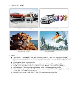 - Some of their works
Ho-AB-Commitment-03-final Untold Images HoMingYeo-Advertising-Avanza-Joy-3
Melvin-fashion-_TD_0722-copy Melvin-Sports-snowboard1_1
- Award
 Nestle Malaysia – MestiBoleh ( Can Be Done ) Communications Art, August 2000, Photography Annual 41
 JT International Trading, Mild Seven – Foosers Required Communications Art, August 2000, Photography Annual
41
 Personal Work Graphis, Photo Annual 2001
 Malaysia Nature Society – Green Concert Communications Art, 44th Annual Photography Exhibition
 Sony Malaysia – Sony Walkman Music Note Communications Art, 44th Annual Photography Exhibition
 Unpublished Series – Personal Work Communications Art, 44th AnnualPhotography Exhibition
 Malaysia Airlines SystemBerhad- Xian Mountain Communications Art, 46th Annual Photography Exhibition Kancil
Awards 04/05, Craft Still Photography,Bronze
 Kinokuniya Book Stores – Garden Kancil Awards 04/05, Craft Still Photography,Silver
 