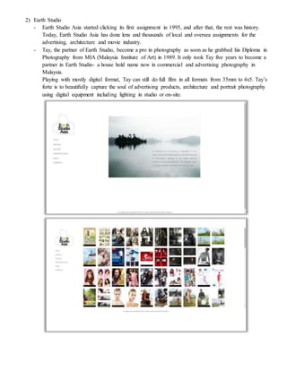2) Earth Studio
- Earth Studio Asia started clicking its first assignment in 1995, and after that, the rest was history.
Today, Earth Studio Asia has done lens and thousands of local and oversea assignments for the
advertising, architecture and movie industry.
- Tay, the partner of Earth Studio, become a pro in photography as soon as he grabbed his Diploma in
Photography from MIA (Malaysia Institute of Art) in 1989. It only took Tay five years to become a
partner in Earth Studio- a house hold name now in commercial and advertising photography in
Malaysia.
Playing with mostly digital format, Tay can still do full film in all formats from 35mm to 4x5. Tay’s
forte is to beautifully capture the soul of advertising products, architecture and portrait photography
using digital equipment including lighting in studio or on-site.
 