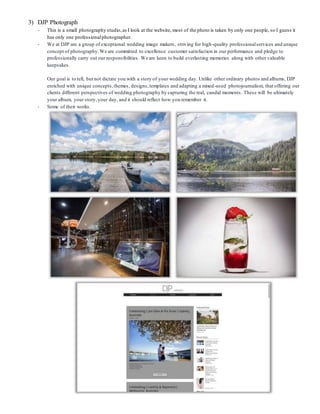 3) DJP Photograph
- This is a small photography studio,as I look at the website, most of the photo is taken by only one people, so I guess it
has only one professionalphotographer.
- We at DJP are a group of exceptional wedding image makers, striving for high-quality professionalservices and unique
concept of photography.We are committed to excellence customer satisfaction in our performance and pledge to
professionally carry out our responsibilities. We are keen to build everlasting memories along with other valuable
keepsakes.
Our goal is to tell, but not dictate you with a story of your wedding day. Unlike other ordinary photos and albums, DJP
enriched with unique concepts,themes, designs,templates and adapting a mixed-used photojournalism, that offering our
clients different perspectives of wedding photography by capturing the real, candid moments. These will be ultimately
your album, your story,your day, and it should reflect how you remember it.
- Some of their works.
 