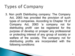 3. Non profit Distributing company: The Company
Act, 2063 has provided the provision of such
types of companies. According to Chapter 19 of
Company Act, 2063 ‘a company not for
distributing profit’ can be registered for the
purpose of develop or prosper any professional
or protecting interest of any group of society or
welfare of the society. The company not for
distributing profits are incorporated with the
following conditions:
10
 