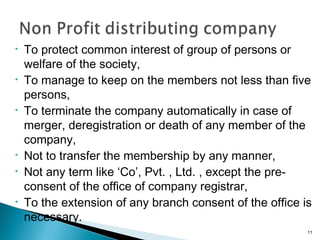 • To protect common interest of group of persons or
welfare of the society,
• To manage to keep on the members not less than five
persons,
• To terminate the company automatically in case of
merger, deregistration or death of any member of the
company,
• Not to transfer the membership by any manner,
• Not any term like ‘Co’, Pvt. , Ltd. , except the pre-
consent of the office of company registrar,
• To the extension of any branch consent of the office is
necessary.
11
 