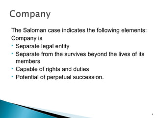 The Saloman case indicates the following elements:
Company is
 Separate legal entity
 Separate from the survives beyond the lives of its
members
 Capable of rights and duties
 Potential of perpetual succession.
4
 