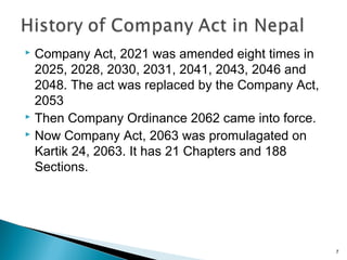  Company Act, 2021 was amended eight times in
2025, 2028, 2030, 2031, 2041, 2043, 2046 and
2048. The act was replaced by the Company Act,
2053
 Then Company Ordinance 2062 came into force.
 Now Company Act, 2063 was promulagated on
Kartik 24, 2063. It has 21 Chapters and 188
Sections.
7
 