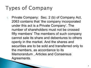 1. Private Company: Sec. 2 (b) of Company Act,
2063 contains that ‘the company incorporated
under this act is a Private Company’. The
number of shareholders must not be crossed
fifty members’ The members of such company
cannot sale its share and debentures to others
openly in the market. And the shares and
securities are to be sold and transferred only to
the members, as accordance to its
Memorandum , Articles and Consensus
Agreements.
8
 