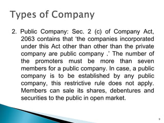 2. Public Company: Sec. 2 (c) of Company Act,
2063 contains that ‘the companies incorporated
under this Act other than other than the private
company are public company .’ The number of
the promoters must be more than seven
members for a public company. In case, a public
company is to be established by any public
company, this restrictive rule does not apply.
Members can sale its shares, debentures and
securities to the public in open market.
9
 