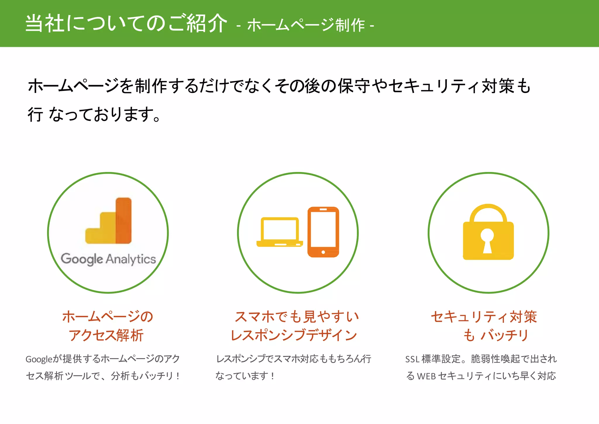 セキュリティ対策
も バッチリ
SSL 標準設定。脆弱性喚起で出され
るWEB セキュリティにいち早く対応
ホームページを制作するだけでなくその後の保守やセキュリティ対策も
行 なっております。
スマホでも見やすい
レスポンシブデザイン
レスポンシブでスマホ対応ももちろん行
なっています！
ホームページの
アクセス解析
Googleが提供するホームページのアク
セス解析ツールで、分析もバッチリ！
当社についてのご紹介 - ホームページ制作 -
 