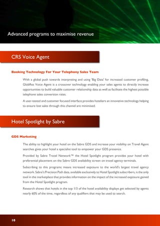 CRS Voice Agent
With a global push towards interpreting and using 'Big Data' for increased customer profiling,
GlobRes Voice Agent is a crossover technology enabling your sales agents to directly increase
opportunities to build valuable customer relationship data as well as facilitate the highest possible
telephone sales conversion rates.
A user-tested and customer focused interface provides hoteliers an innovative technology helping
to ensure lost sales through this channel are minimised.
Booking Technology For Your Telephony Sales Team
Hotel Spotlight by Sabre
The ability to highlight your hotel on the Sabre GDS and increase your visibility on Travel Agent
searches gives your hotel a specialist tool to empower your GDS presence.
Provided by Sabre Travel Network™ the Hotel Spotlight program provides your hotel with
preferential placement on the Sabre GDS availability screen on travel agency terminals.
Subscribing to this programs means increased exposure to the world's largest travel agency
network. Sabre's Precision Path data, available exclusively to Hotel Spotlight subscribers, is the only
tool in the marketplace that provides information on the impact of the increased exposure gained
from the Hotel Spotlight program.
Research shows that hotels in the top 1/3 of the hotel availability displays get selected by agents
nearly 60% of the time, regardless of any qualifiers that may be used to search.
GDS Marketing
10
Advanced programs to maximise revenue
 