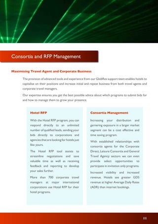 Maximising Travel Agent and Corporate Business
The provision of advanced tools and experience from our GlobRes support team enables hotels to
capitalise on their positions and increase initial and repeat business from both travel agents and
corporate travel managers.
Our expertise ensures you get the best possible advice about which programs to submit bids for
and how to manage them to grow your presence.
Consortia and RFP Management
With the Hotel RFP program, you can
respond directly to an unlimited
number of qualified leads, sending your
bids directly to corporations and
agencies that are looking for hotels just
like yours.
The Hotel RFP tool assists to
streamline negotiations and save
valuable time as well as receiving
feedback and reporting to develop
your sales further.
More than 700 corporate travel
managers at major international
corporations use Hotel RFP for their
hotel programs.
Hotel RFP
Increasing your distribution and
garnering exposure in a larger market
segment can be a cost effective and
time saving program.
With established relationships with
consortia agents for the Corporate
Direct, Leisure Consortia and General
Travel Agency sectors we can even
provide select opportunities to
participate in invitation only programs.
Increased visibility and increased
revenue. Hotels see greater GDS
revenue at higher Average Daily Rates
(ADR) than internet bookings.
Consortia Management
11
 