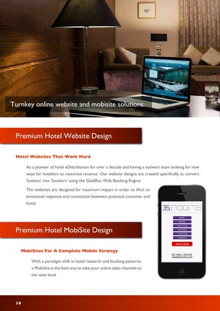 Premium Hotel Website Design
Hotel Websites That Work Hard
14
As a pioneer of hotel eDistribution for over a decade and having a stalwart team looking for new
ways for hoteliers to maximise revenue. Our website designs are created specifically to convert
'lookers' into 'bookers' using the GlobRes Web Booking Engine.
The websites are designed for maximum impact in order to illicit an
emotional response and connection between potential customer and
hotel.
Premium Hotel MobiSite Design
MobiSites For A Complete Mobile Strategy
With a paradigm shift in hotel research and booking patterns;
a MobiSite is the best way to take your online sales channels to
the next level
Turnkey online website and mobisite solutions.
 