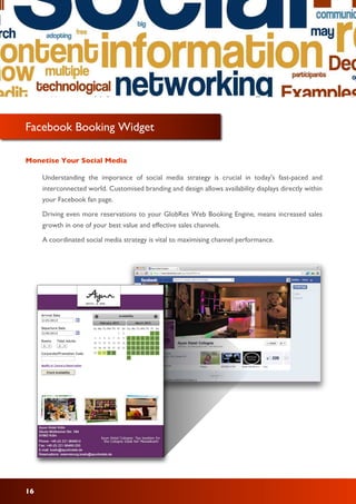 Facebook Booking Widget
Monetise Your Social Media
Understanding the imporance of social media strategy is crucial in today's fast-paced and
interconnected world. Customised branding and design allows availability displays directly within
your Facebook fan page.
Driving even more reservations to your GlobRes Web Booking Engine, means increased sales
growth in one of your best value and effective sales channels.
A coordinated social media strategy is vital to maximising channel performance.
16
 