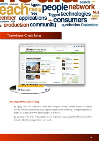 17
By signing up to the 'TripAdvisor Check Rates Program' through GlobRes, hotels can compete
directly with the largest online portals. By practicing rate parity and having a strong brand presence,
hotels can increase the Web Booking Engine sales funnel.
By appearing in the 'Show Prices' section of your TripAdvisor page you can benefit vicariously from
the site's 52 million unique visitors per month.
Advanced Online Advertising
TripAdvisor Check Rates
 