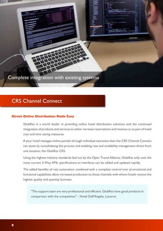 CRS Channel Connect
GlobRes is a world leader in providing online hotel distribution solutions and the continued
integration of products and services to either increase reservations and revenue or as part of hotel
cost and time saving measures.
If your hotel manages online portals through individual extranets then the CRS Channel Connect
can assist by consolidating this process and enabling rate and availability management direct from
one location; the GlobRes CRS.
Using the highest industry standards laid out by the Open Travel Alliance, GlobRes only uses the
most current 2-Way XML specifications so interfaces can be added and updated rapidly.
The added benefits of rate automation combined with a complete control over promotional and
functional capabilities allow increased production to those channels with whom hotels receive the
highest quality and quantity business.
Direct Online Distribution Made Easy
"The support team are very professional and efficient. GlobRes have good products in
comparison with the competition" - Hotel Dell'Angelo, Locarno
8
Complete integration with existing systems
 
