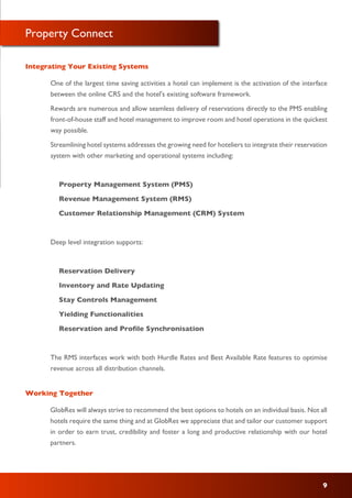 Property Connect
One of the largest time saving activities a hotel can implement is the activation of the interface
between the online CRS and the hotel's existing software framework.
Rewards are numerous and allow seamless delivery of reservations directly to the PMS enabling
front-of-house staff and hotel management to improve room and hotel operations in the quickest
way possible.
Streamlining hotel systems addresses the growing need for hoteliers to integrate their reservation
system with other marketing and operational systems including:
Property Management System (PMS)
Revenue Management System (RMS)
Customer Relationship Management (CRM) System
Deep level integration supports:
Reservation Delivery
Inventory and Rate Updating
Stay Controls Management
Yielding Functionalities
Reservation and Profile Synchronisation
The RMS interfaces work with both Hurdle Rates and Best Available Rate features to optimise
revenue across all distribution channels.
Integrating Your Existing Systems
GlobRes will always strive to recommend the best options to hotels on an individual basis. Not all
hotels require the same thing and at GlobRes we appreciate that and tailor our customer support
in order to earn trust, credibility and foster a long and productive relationship with our hotel
partners.
Working Together
9
 