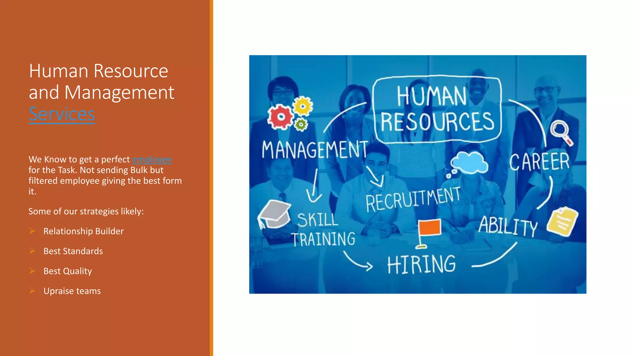 Human Resource
and Management
Services
We Know to get a perfect employee
for the Task. Not sending Bulk but
filtered employee giving the best form
it.
Some of our strategies likely:
 Relationship Builder
 Best Standards
 Best Quality
 Upraise teams
 