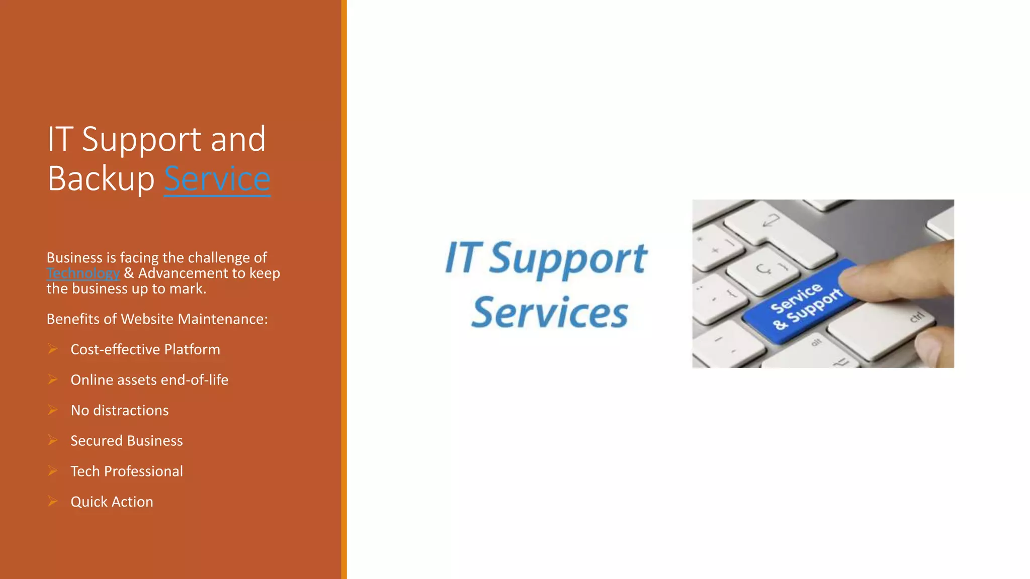 IT Support and
Backup Service
Business is facing the challenge of
Technology & Advancement to keep
the business up to mark.
Benefits of Website Maintenance:
 Cost-effective Platform
 Online assets end-of-life
 No distractions
 Secured Business
 Tech Professional
 Quick Action
 