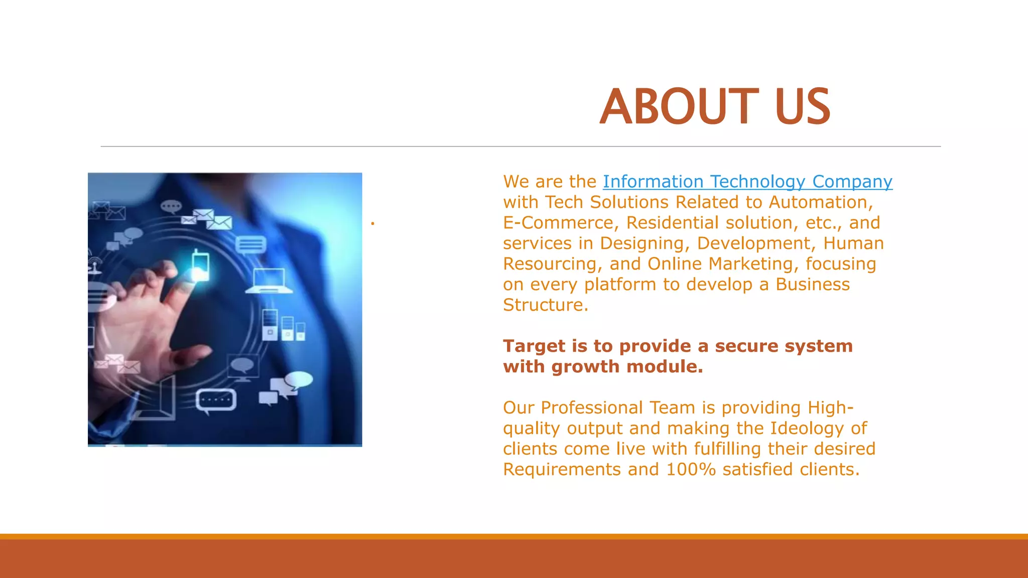 ABOUT US
We are the Information Technology Company
with Tech Solutions Related to Automation,
E-Commerce, Residential solution, etc., and
services in Designing, Development, Human
Resourcing, and Online Marketing, focusing
on every platform to develop a Business
Structure.
Target is to provide a secure system
with growth module.
Our Professional Team is providing High-
quality output and making the Ideology of
clients come live with fulfilling their desired
Requirements and 100% satisfied clients.
.
 